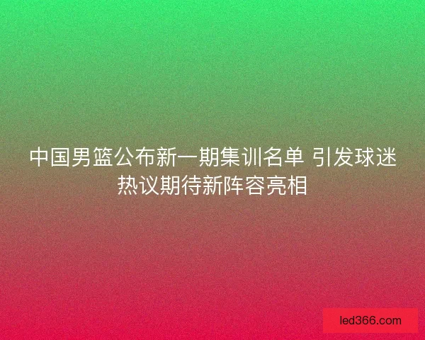 中国男篮公布新一期集训名单 引发球迷热议期待新阵容亮相