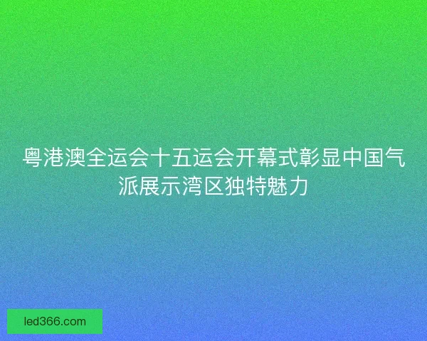 粤港澳全运会十五运会开幕式彰显中国气派展示湾区独特魅力