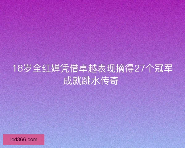 18岁全红婵凭借卓越表现摘得27个冠军成就跳水传奇 
