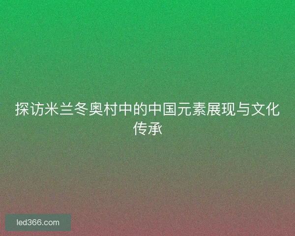 探访米兰冬奥村中的中国元素展现与文化传承