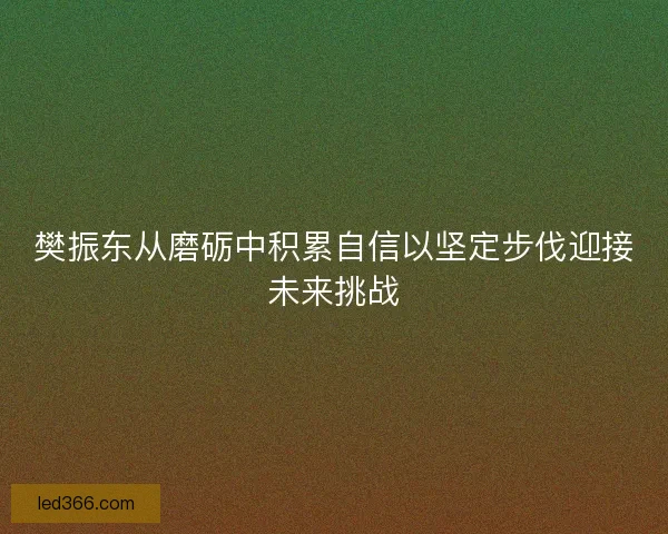 樊振东从磨砺中积累自信以坚定步伐迎接未来挑战