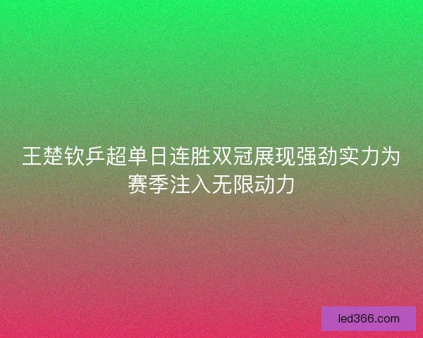 王楚钦乒超单日连胜双冠展现强劲实力为赛季注入无限动力