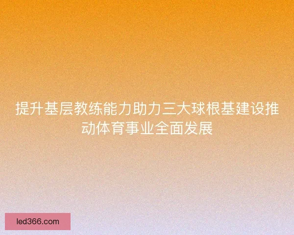 提升基层教练能力助力三大球根基建设推动体育事业全面发展