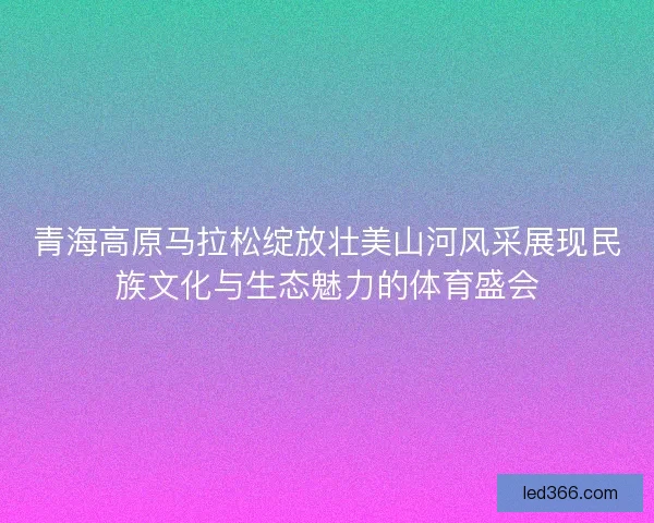 青海高原马拉松绽放壮美山河风采展现民族文化与生态魅力的体育盛会