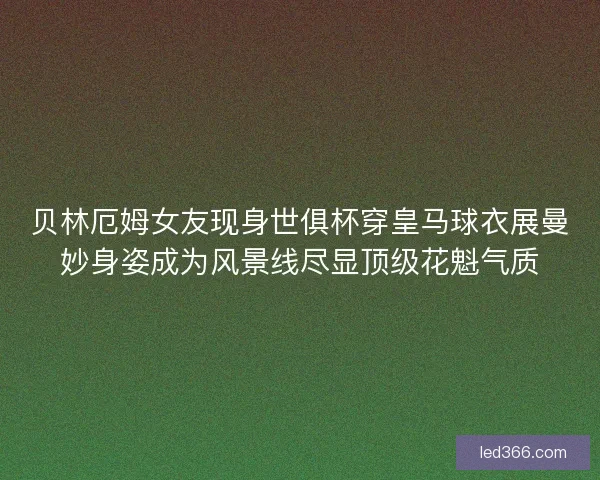 贝林厄姆女友现身世俱杯穿皇马球衣展曼妙身姿成为风景线尽显顶级花魁气质