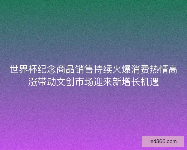世界杯纪念商品销售持续火爆消费热情高涨带动文创市场迎来新增长机遇