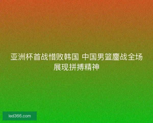 亚洲杯首战惜败韩国 中国男篮鏖战全场展现拼搏精神
