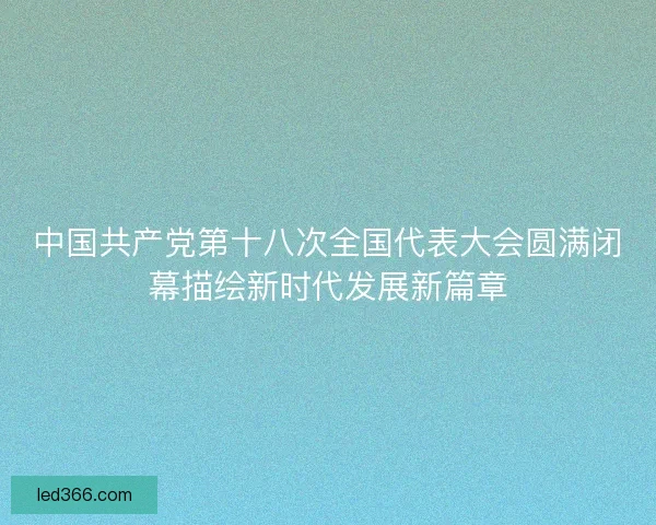 中国共产党第十八次全国代表大会圆满闭幕描绘新时代发展新篇章