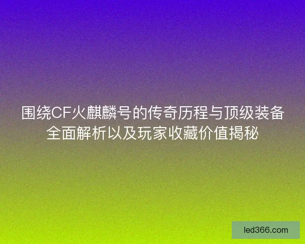 围绕CF火麒麟号的传奇历程与顶级装备全面解析以及玩家收藏价值揭秘